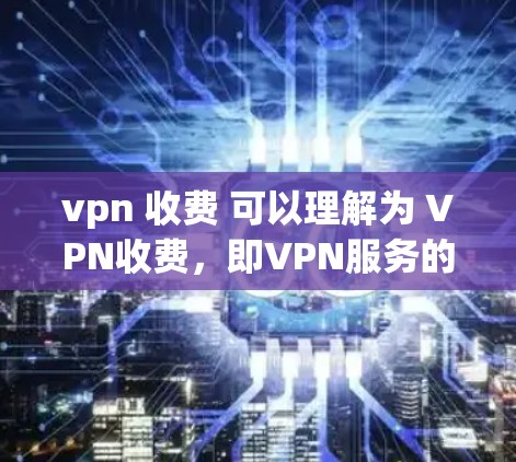 vpn 收费 可以理解为 VPN收费，即VPN服务的费用。VPN通常包括以下几种类型