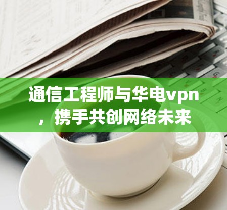 通信工程师与华电vpn，携手共创网络未来