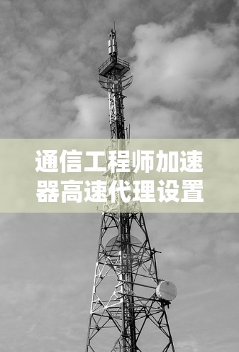 通信工程师加速器高速代理设置，提升网络效率的智慧之光