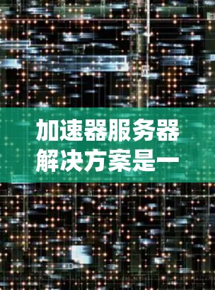 加速器服务器解决方案是一种为用户提供或机构提供加速网络连接的服务器系统，旨在通过硬件加速器设备和软件工具，提升数据传输速度和网络性能。以下是该解决方案的关键点总结