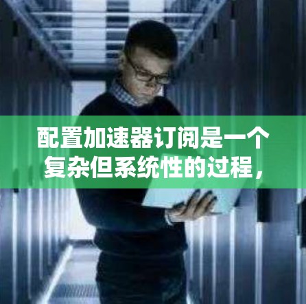 配置加速器订阅是一个复杂但系统性的过程，涉及多个步骤和设置。以下是一个逐步的指南，帮助您完成加速器订阅的配置