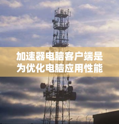 加速器电脑客户端是为优化电脑应用性能而开发的工具，具体包括以下功能