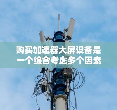 购买加速器大屏设备是一个综合考虑多个因素的决策过程。以下是一个结构化的指南，帮助您做出明智的选择