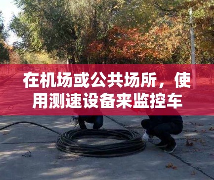 在机场或公共场所，使用测速设备来监控车辆速度，通常被称为测速体验或测速测试。以下是关于机场订阅测速体验的一些常见问题和答案