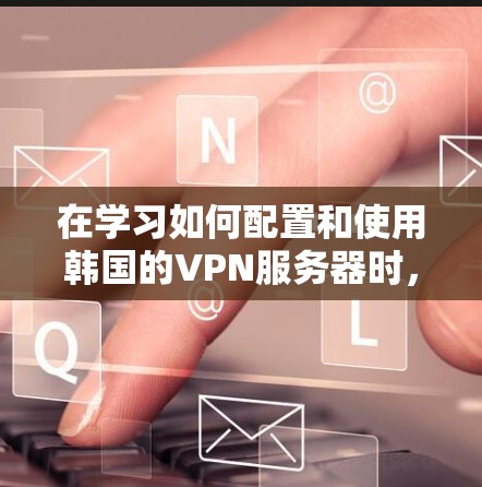 在学习如何配置和使用韩国的VPN服务器时，以下是一个结构化的指南，帮助您全面掌握相关知识