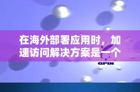 在海外部署应用时，加速访问解决方案是一个细致而重要的环节，需要综合考虑多个因素以确保最佳性能。以下是详细的步骤指南