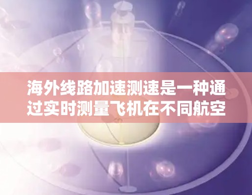 海外线路加速测速是一种通过实时测量飞机在不同航空线路中的行驶速度技术。这种测速技术可以帮助航空公司监控飞机的飞行行为，优化飞行路径，减少过快的加速，从而降低刹车距离，提高飞行安全性