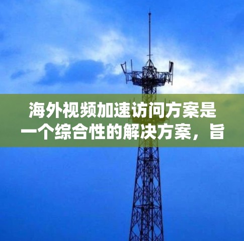 海外视频加速访问方案是一个综合性的解决方案，旨在通过多种技术手段提升视频文件的下载速度和质量。以下是一个系统化的概述