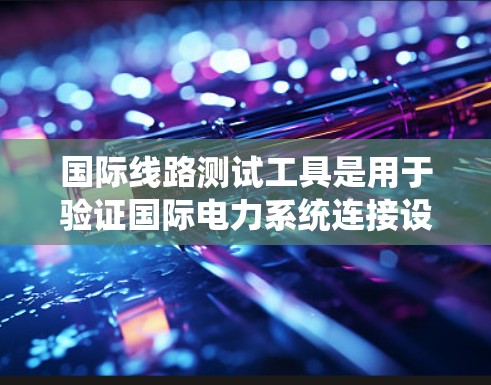 国际线路测试工具是用于验证国际电力系统连接设备的设备，用于检测线路的稳定性和完整性。以下是对这些工具的详细介绍