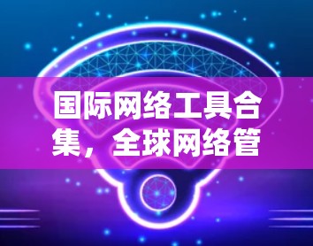 国际网络工具合集，全球网络管理的实用指南