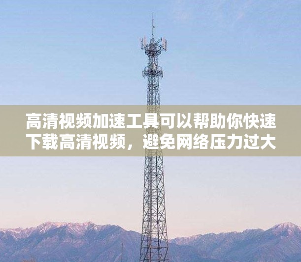 高清视频加速工具可以帮助你快速下载高清视频，避免网络压力过大，同时保证视频质量。以下是一些常见的高清视频加速工具，供您参考