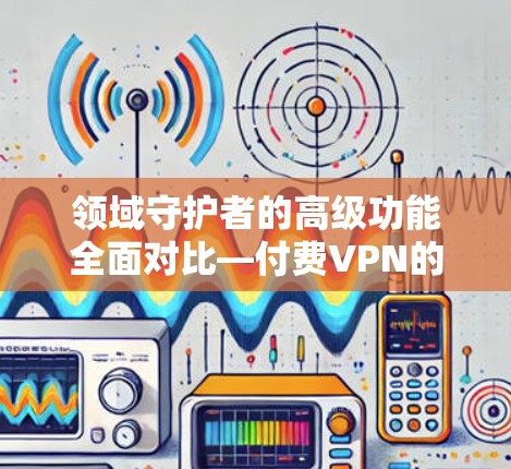 领域守护者的高级功能全面对比—付费VPN的深度指南