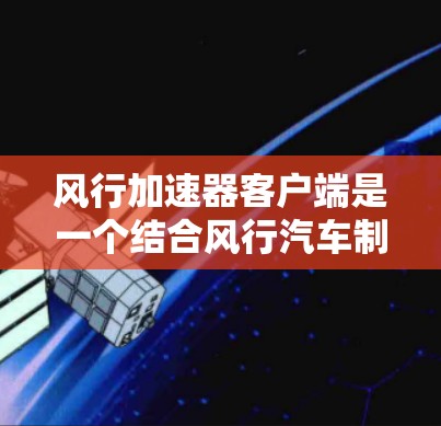 风行加速器客户端是一个结合风行汽车制造商智能驾驶技术和优化功能的软件应用，旨在提升用户的驾驶体验。以下是其主要功能和服务